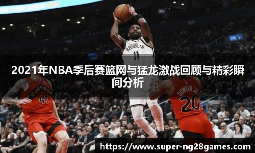 2021年NBA季后赛篮网与猛龙激战回顾与精彩瞬间分析